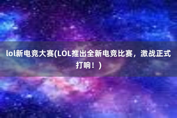 lol新电竞大赛(LOL推出全新电竞比赛，激战正式打响！)