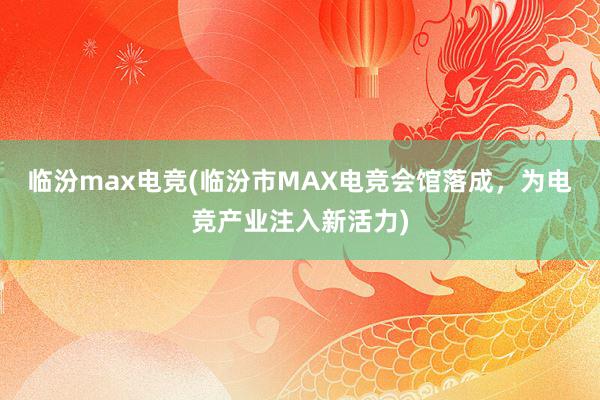 临汾max电竞(临汾市MAX电竞会馆落成，为电竞产业注入新活力)