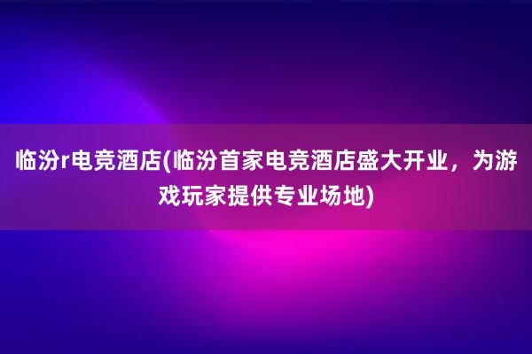 临汾r电竞酒店(临汾首家电竞酒店盛大开业，为游戏玩家提供专业场地)