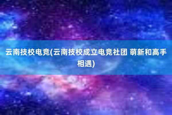 云南技校电竞(云南技校成立电竞社团 萌新和高手相遇)