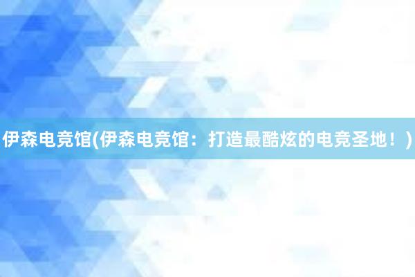 伊森电竞馆(伊森电竞馆：打造最酷炫的电竞圣地！)