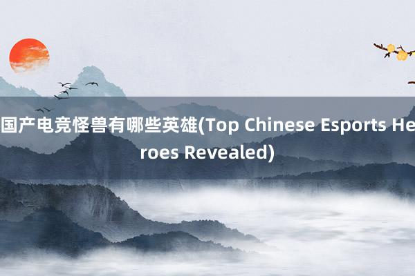 国产电竞怪兽有哪些英雄(Top Chinese Esports Heroes Revealed)