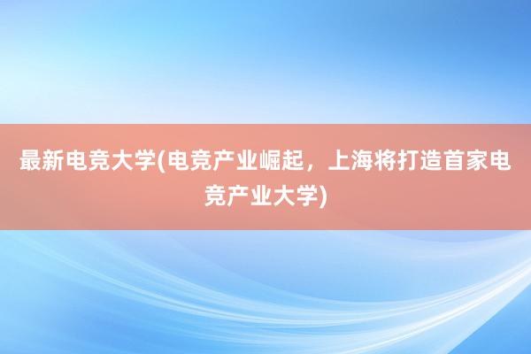 最新电竞大学(电竞产业崛起，上海将打造首家电竞产业大学)