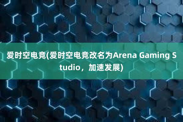 爱时空电竞(爱时空电竞改名为Arena Gaming Studio，加速发展)