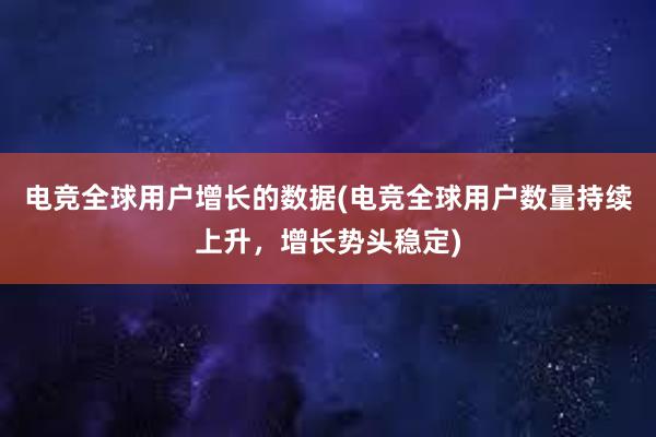 电竞全球用户增长的数据(电竞全球用户数量持续上升，增长势头稳定)