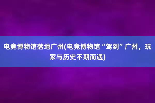 电竞博物馆落地广州(电竞博物馆“驾到”广州，玩家与历史不期而遇)