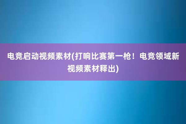 电竞启动视频素材(打响比赛第一枪！电竞领域新视频素材释出)