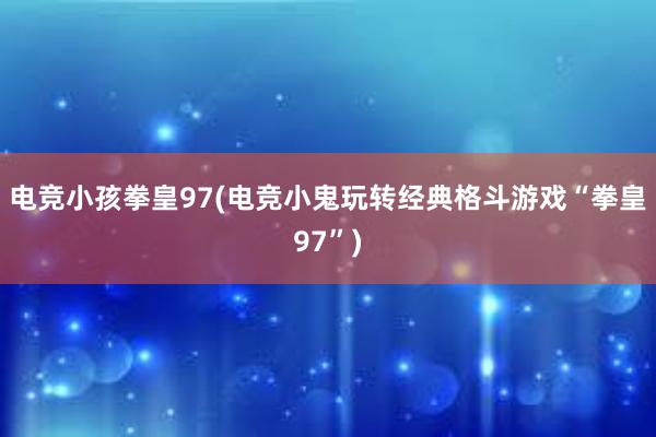 电竞小孩拳皇97(电竞小鬼玩转经典格斗游戏“拳皇97”)