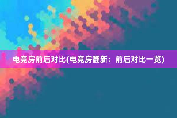 电竞房前后对比(电竞房翻新：前后对比一览)