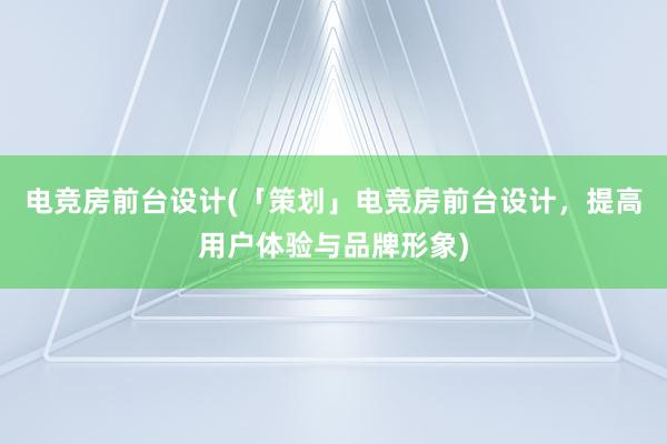 电竞房前台设计(「策划」电竞房前台设计，提高用户体验与品牌形象)