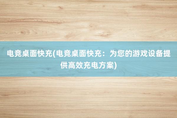 电竞桌面快充(电竞桌面快充：为您的游戏设备提供高效充电方案)