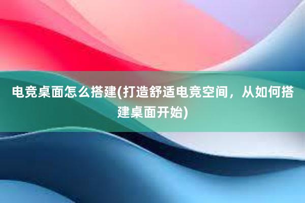 电竞桌面怎么搭建(打造舒适电竞空间，从如何搭建桌面开始)