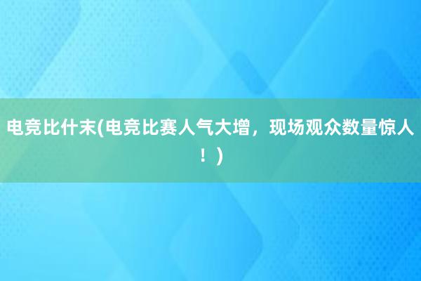 电竞比什末(电竞比赛人气大增，现场观众数量惊人！)