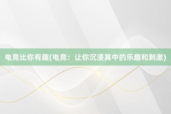 电竞比你有趣(电竞：让你沉浸其中的乐趣和刺激)