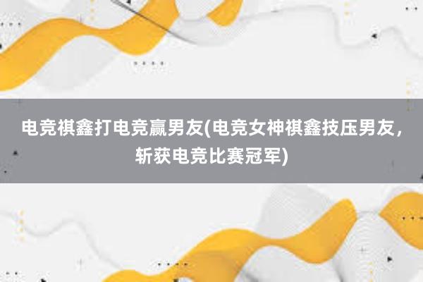 电竞祺鑫打电竞赢男友(电竞女神祺鑫技压男友，斩获电竞比赛冠军)