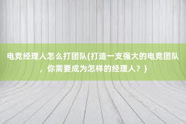 电竞经理人怎么打团队(打造一支强大的电竞团队，你需要成为怎样的经理人？)