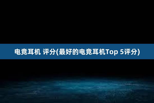 电竞耳机 评分(最好的电竞耳机Top 5评分)