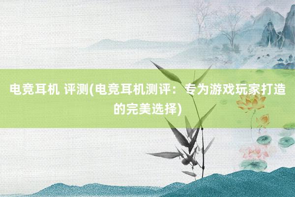 电竞耳机 评测(电竞耳机测评：专为游戏玩家打造的完美选择)