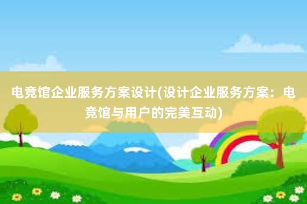 电竞馆企业服务方案设计(设计企业服务方案：电竞馆与用户的完美互动)