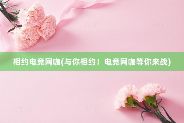 相约电竞网咖(与你相约！电竞网咖等你来战)