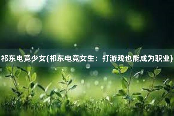 祁东电竞少女(祁东电竞女生：打游戏也能成为职业)