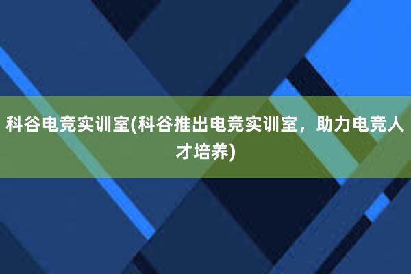 科谷电竞实训室(科谷推出电竞实训室，助力电竞人才培养)