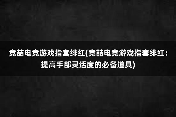 竞喆电竞游戏指套绯红(竞喆电竞游戏指套绯红：提高手部灵活度的必备道具)