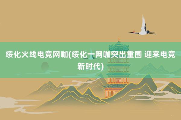 绥化火线电竞网咖(绥化一网咖突出重围 迎来电竞新时代)