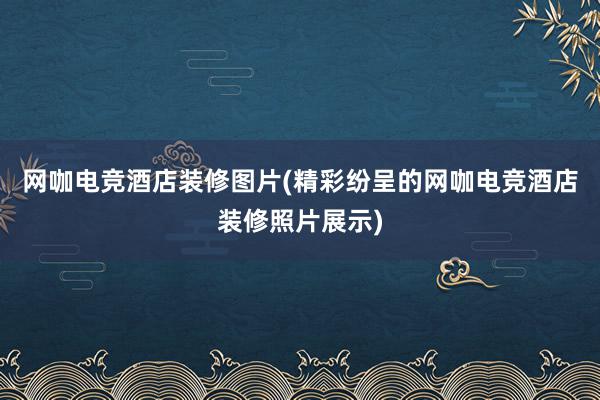 网咖电竞酒店装修图片(精彩纷呈的网咖电竞酒店装修照片展示)