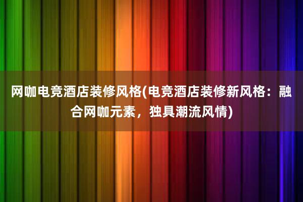 网咖电竞酒店装修风格(电竞酒店装修新风格：融合网咖元素，独具潮流风情)