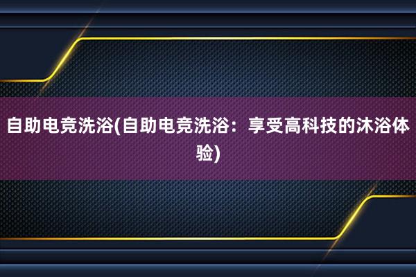 自助电竞洗浴(自助电竞洗浴：享受高科技的沐浴体验)