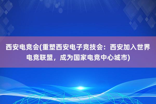 西安电竞会(重塑西安电子竞技会：西安加入世界电竞联盟，成为国家电竞中心城市)