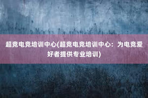 超竞电竞培训中心(超竞电竞培训中心：为电竞爱好者提供专业培训)