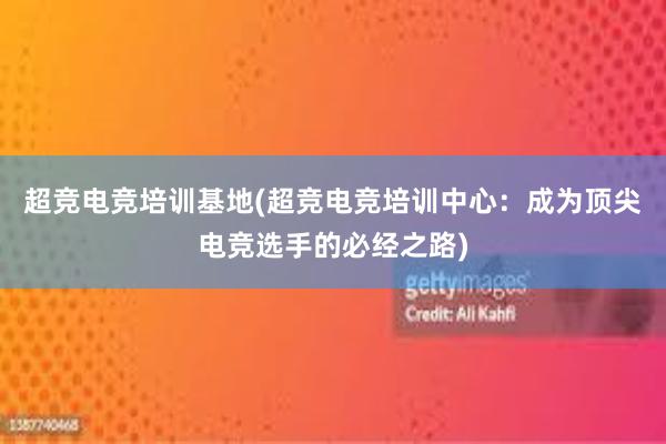 超竞电竞培训基地(超竞电竞培训中心：成为顶尖电竞选手的必经之路)