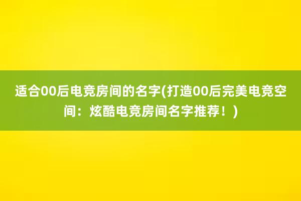 适合00后电竞房间的名字(打造00后完美电竞空间：炫酷电竞房间名字推荐！)