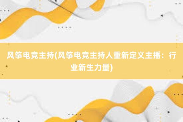 风筝电竞主持(风筝电竞主持人重新定义主播：行业新生力量)