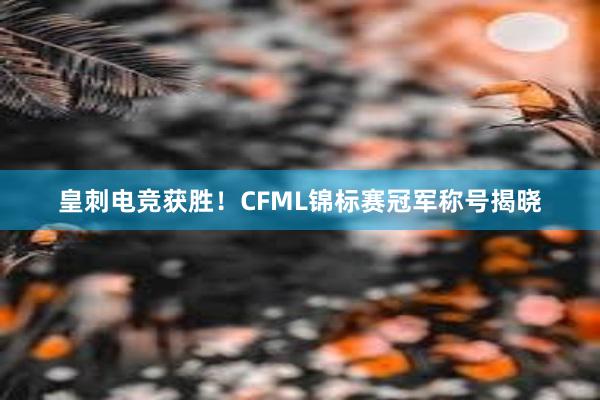 皇刺电竞获胜！CFML锦标赛冠军称号揭晓