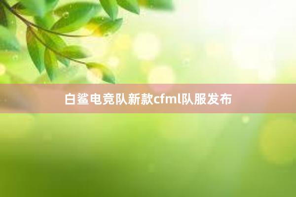 白鲨电竞队新款cfml队服发布