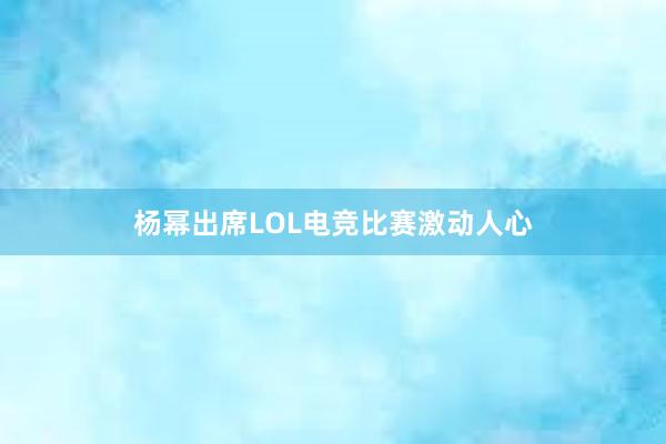 杨幂出席LOL电竞比赛激动人心