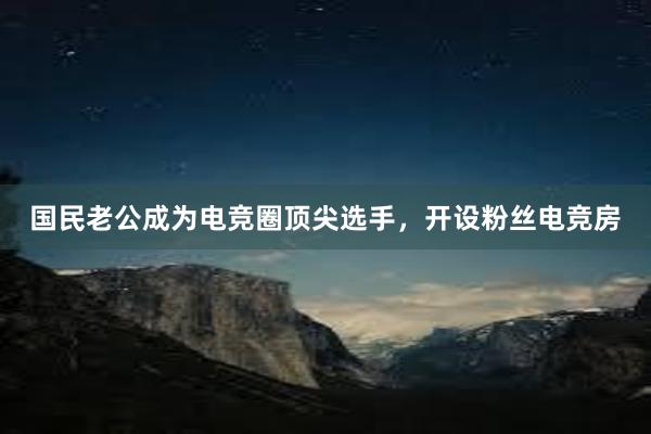 国民老公成为电竞圈顶尖选手，开设粉丝电竞房