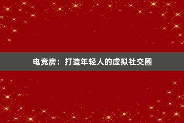 电竞房：打造年轻人的虚拟社交圈