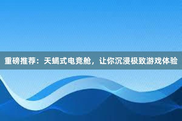 重磅推荐：天蝎式电竞舱，让你沉浸极致游戏体验