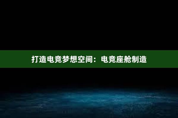 打造电竞梦想空间：电竞座舱制造